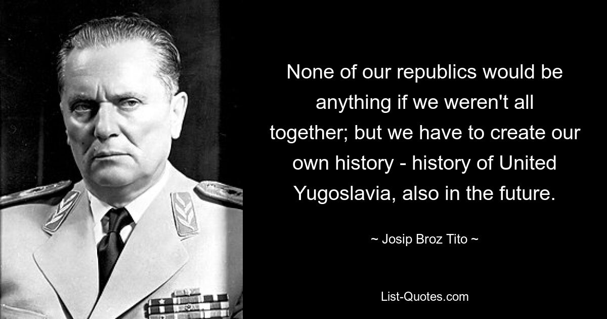 Ни одна из наших республик не была бы ничем, если бы мы не были все вместе; но мы должны создать свою собственную историю - историю объединенной Югославии, в том числе и в будущем. — © Иосип Броз Тито 