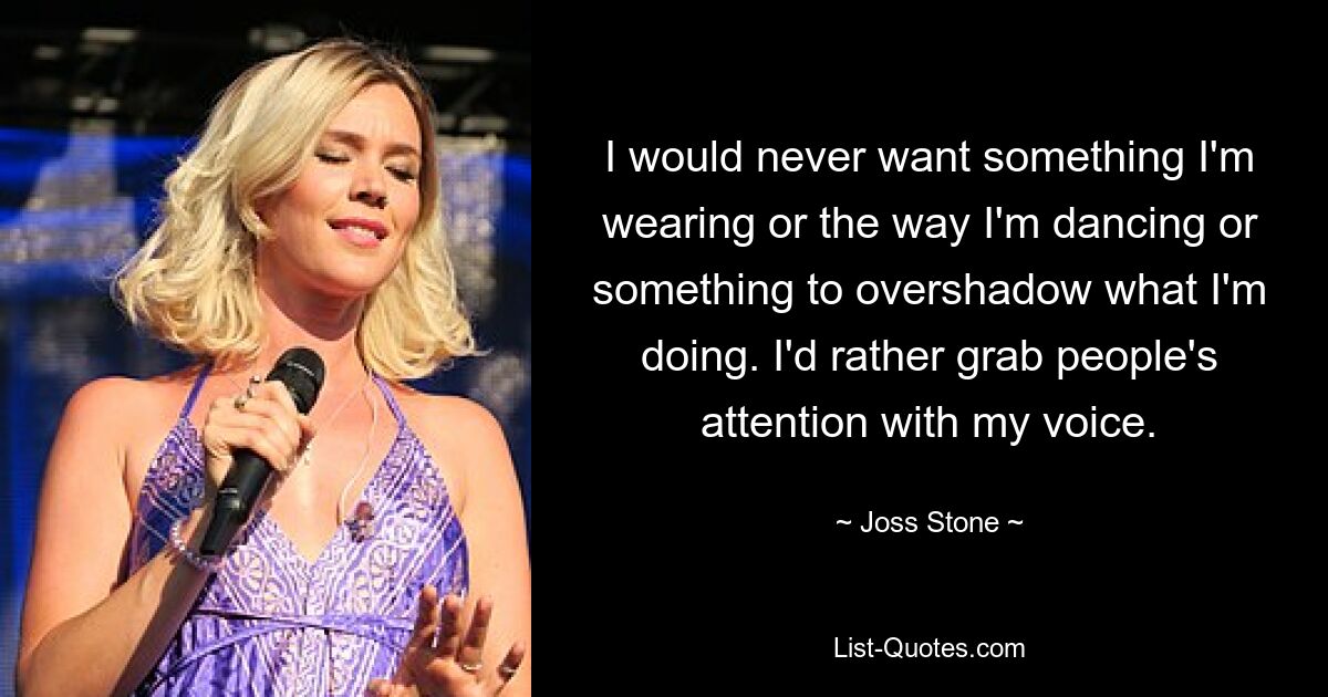 I would never want something I'm wearing or the way I'm dancing or something to overshadow what I'm doing. I'd rather grab people's attention with my voice. — © Joss Stone