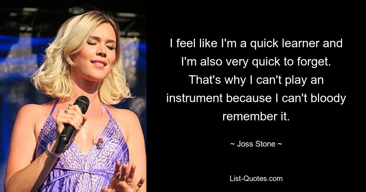 I feel like I'm a quick learner and I'm also very quick to forget. That's why I can't play an instrument because I can't bloody remember it. — © Joss Stone