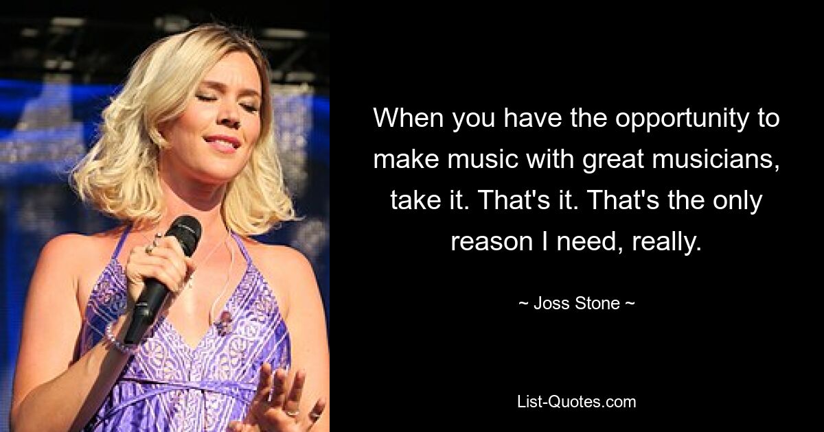 When you have the opportunity to make music with great musicians, take it. That's it. That's the only reason I need, really. — © Joss Stone