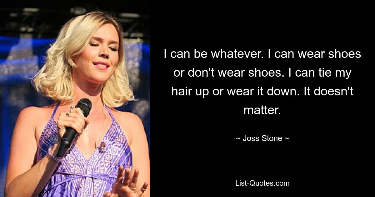 I can be whatever. I can wear shoes or don't wear shoes. I can tie my hair up or wear it down. It doesn't matter. — © Joss Stone