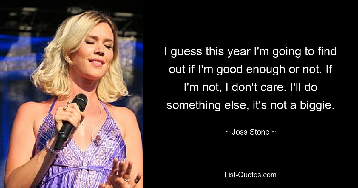 I guess this year I'm going to find out if I'm good enough or not. If I'm not, I don't care. I'll do something else, it's not a biggie. — © Joss Stone