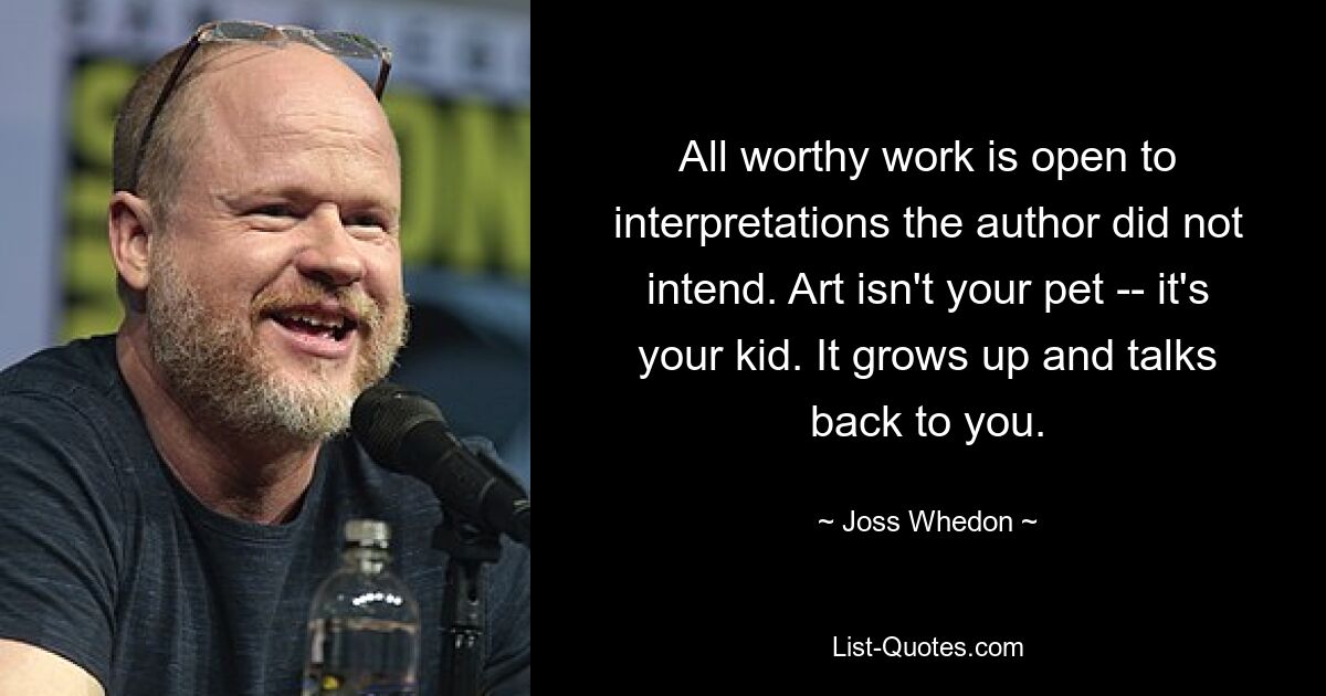 All worthy work is open to interpretations the author did not intend. Art isn't your pet -- it's your kid. It grows up and talks back to you. — © Joss Whedon