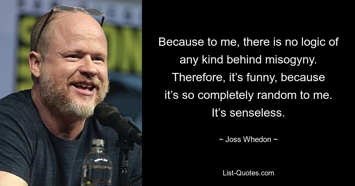 Because to me, there is no logic of any kind behind misogyny. Therefore, it’s funny, because it’s so completely random to me. It’s senseless. — © Joss Whedon