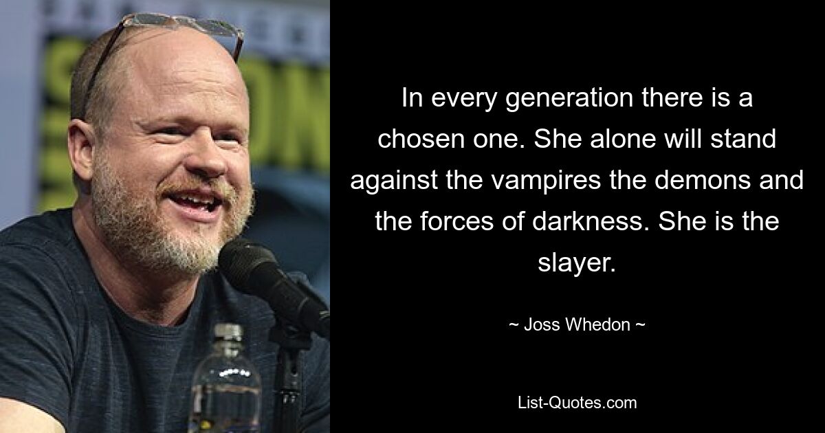 In every generation there is a chosen one. She alone will stand against the vampires the demons and the forces of darkness. She is the slayer. — © Joss Whedon