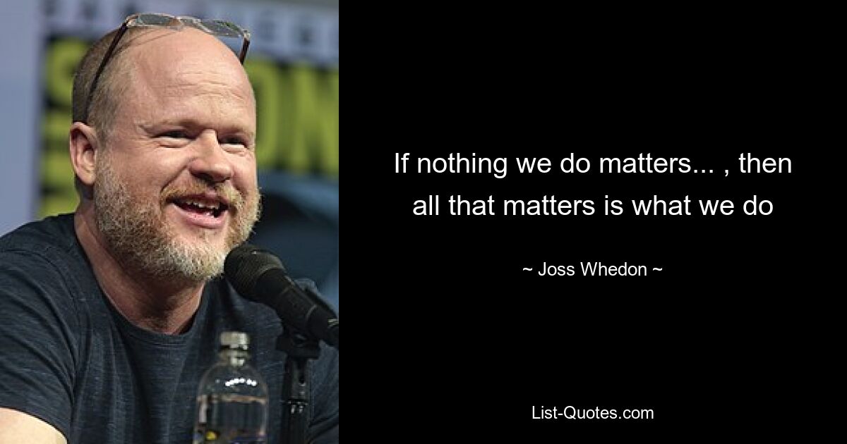 If nothing we do matters... , then all that matters is what we do — © Joss Whedon