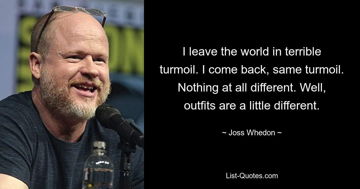 I leave the world in terrible turmoil. I come back, same turmoil. Nothing at all different. Well, outfits are a little different. — © Joss Whedon