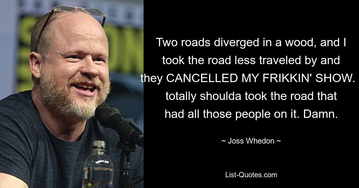 Two roads diverged in a wood, and I took the road less traveled by and they CANCELLED MY FRIKKIN' SHOW. I totally shoulda took the road that had all those people on it. Damn. — © Joss Whedon