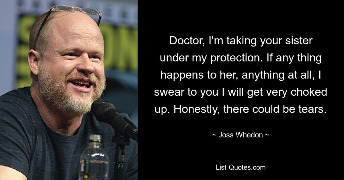 Doctor, I'm taking your sister under my protection. If any thing happens to her, anything at all, I swear to you I will get very choked up. Honestly, there could be tears. — © Joss Whedon