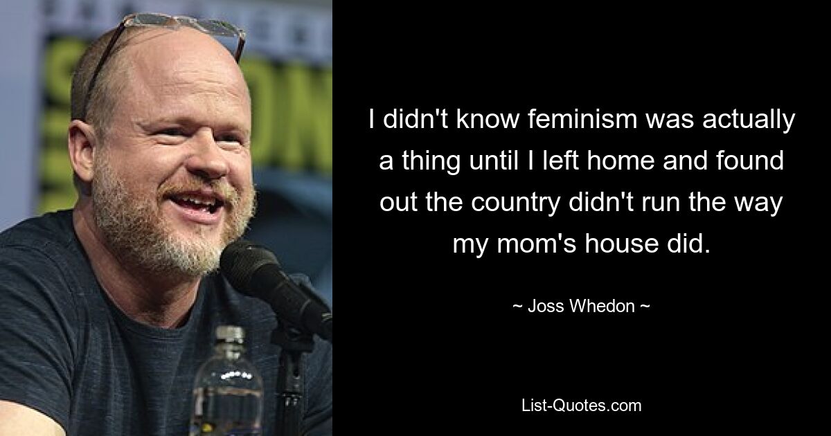 I didn't know feminism was actually a thing until I left home and found out the country didn't run the way my mom's house did. — © Joss Whedon