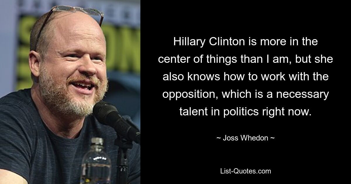 Hillary Clinton is more in the center of things than I am, but she also knows how to work with the opposition, which is a necessary talent in politics right now. — © Joss Whedon