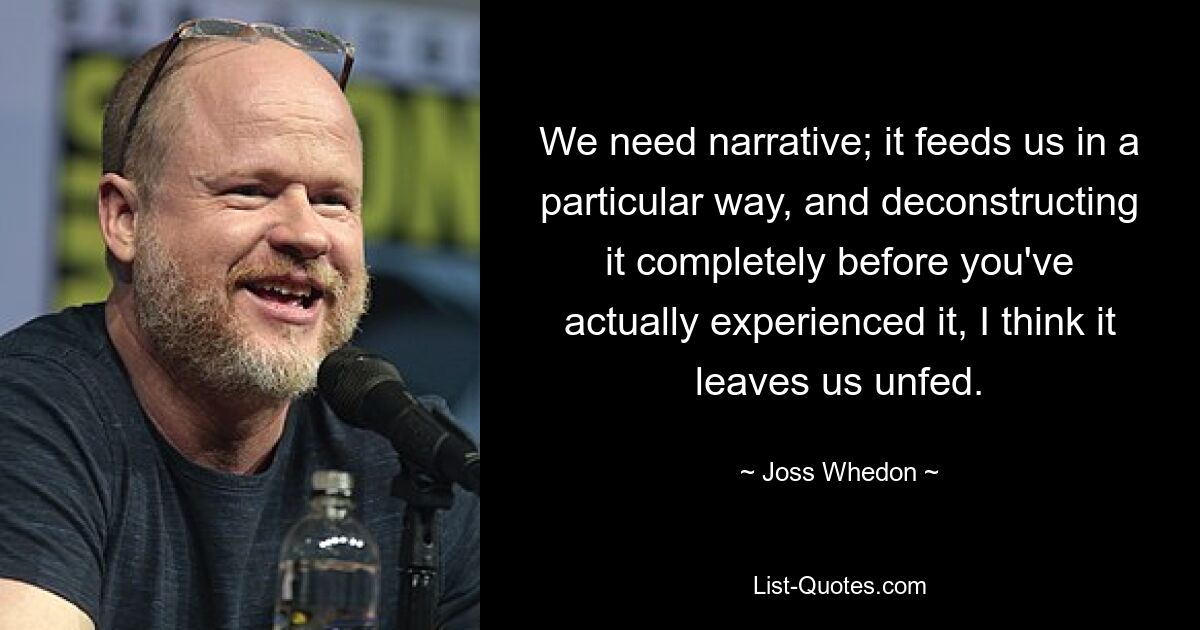 We need narrative; it feeds us in a particular way, and deconstructing it completely before you've actually experienced it, I think it leaves us unfed. — © Joss Whedon