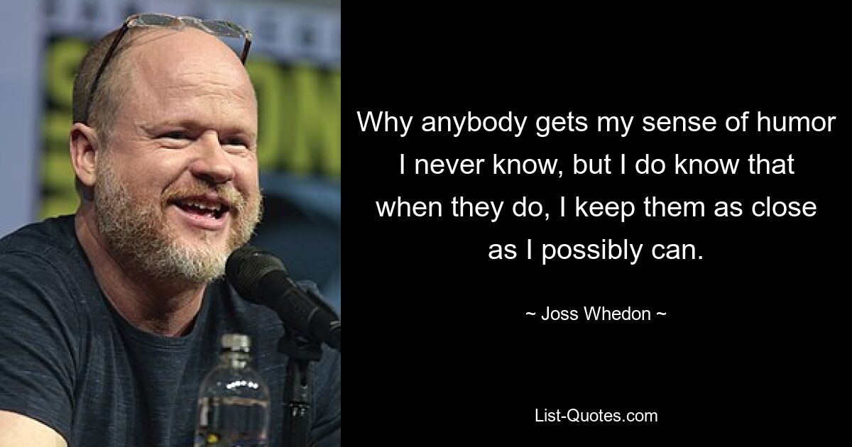 Why anybody gets my sense of humor I never know, but I do know that when they do, I keep them as close as I possibly can. — © Joss Whedon