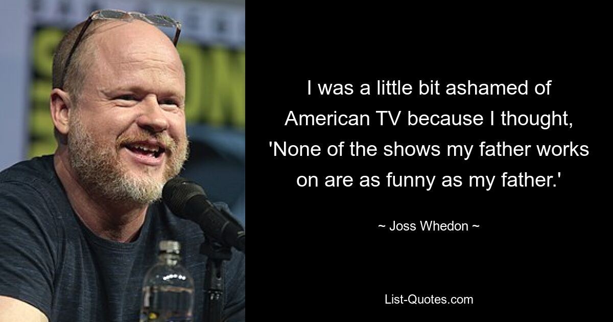 I was a little bit ashamed of American TV because I thought, 'None of the shows my father works on are as funny as my father.' — © Joss Whedon