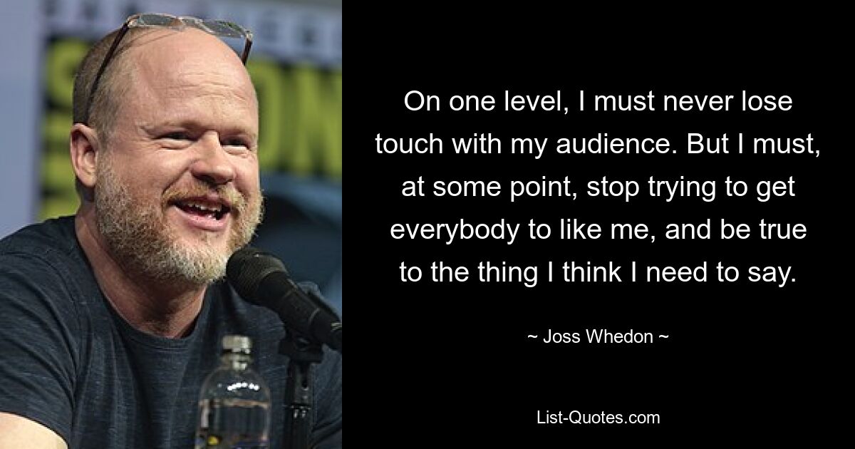 On one level, I must never lose touch with my audience. But I must, at some point, stop trying to get everybody to like me, and be true to the thing I think I need to say. — © Joss Whedon