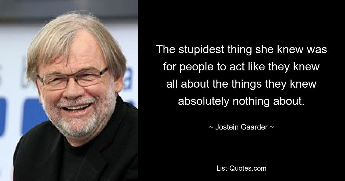 The stupidest thing she knew was for people to act like they knew all about the things they knew absolutely nothing about. — © Jostein Gaarder