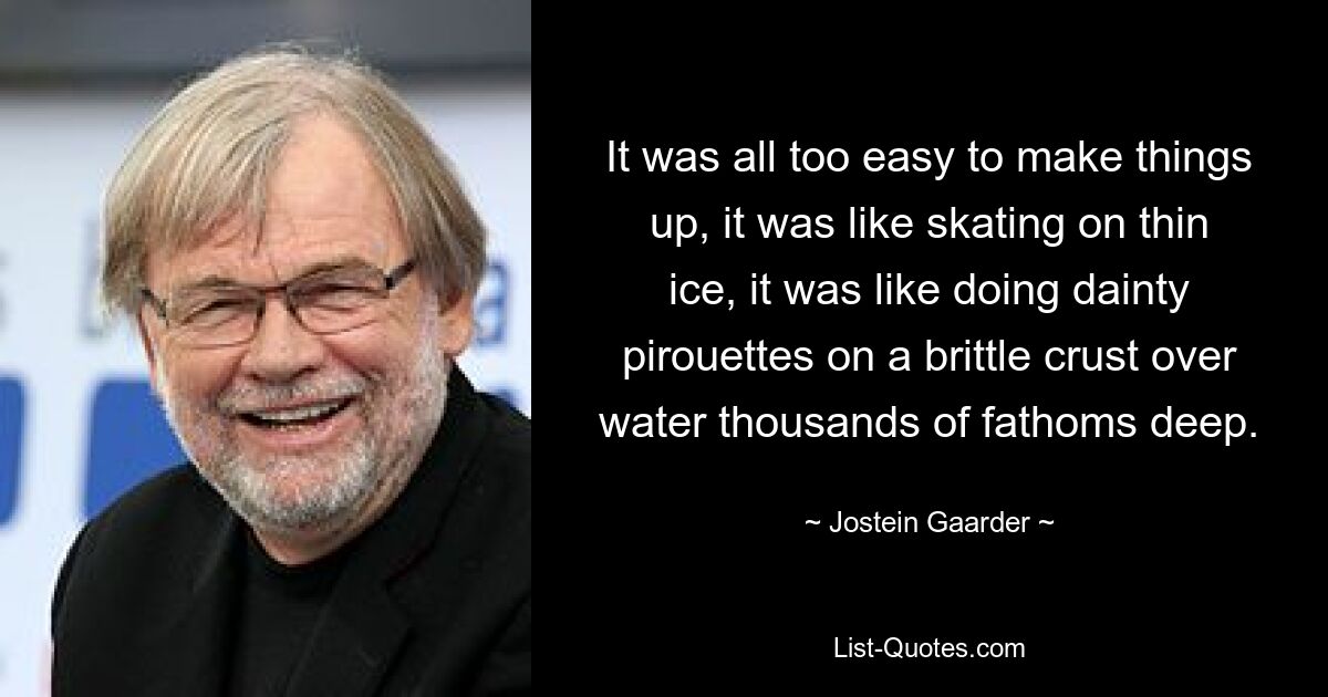 It was all too easy to make things up, it was like skating on thin ice, it was like doing dainty pirouettes on a brittle crust over water thousands of fathoms deep. — © Jostein Gaarder