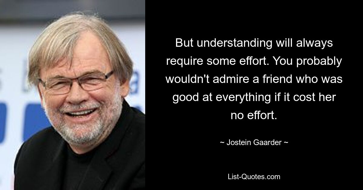 But understanding will always require some effort. You probably wouldn't admire a friend who was good at everything if it cost her no effort. — © Jostein Gaarder