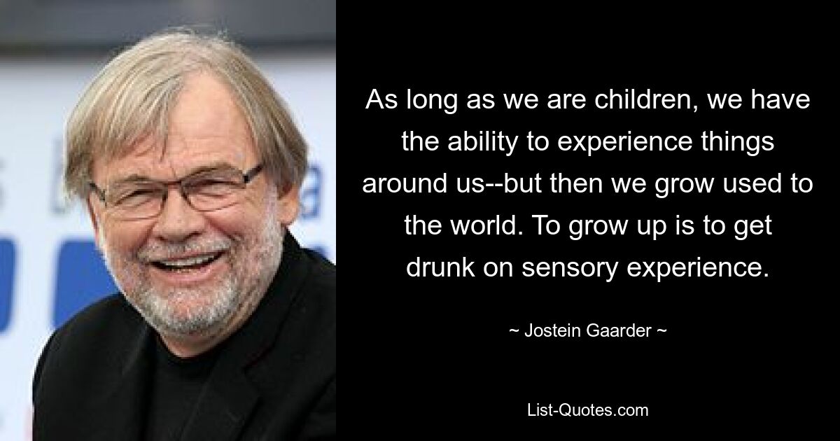 As long as we are children, we have the ability to experience things around us--but then we grow used to the world. To grow up is to get drunk on sensory experience. — © Jostein Gaarder