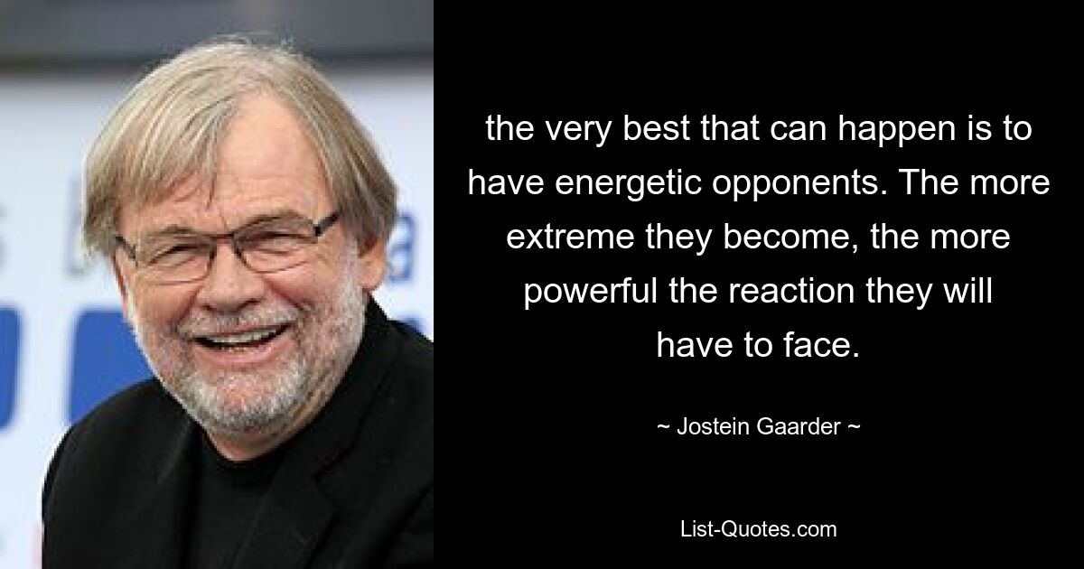 the very best that can happen is to have energetic opponents. The more extreme they become, the more powerful the reaction they will have to face. — © Jostein Gaarder