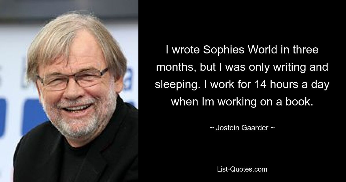 I wrote Sophies World in three months, but I was only writing and sleeping. I work for 14 hours a day when Im working on a book. — © Jostein Gaarder