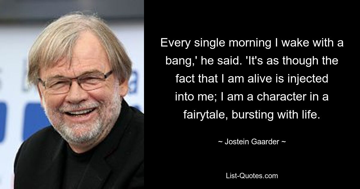 Every single morning I wake with a bang,' he said. 'It's as though the fact that I am alive is injected into me; I am a character in a fairytale, bursting with life. — © Jostein Gaarder