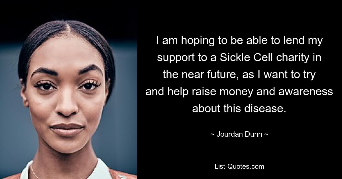 I am hoping to be able to lend my support to a Sickle Cell charity in the near future, as I want to try and help raise money and awareness about this disease. — © Jourdan Dunn