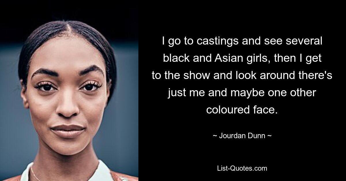 I go to castings and see several black and Asian girls, then I get to the show and look around there's just me and maybe one other coloured face. — © Jourdan Dunn