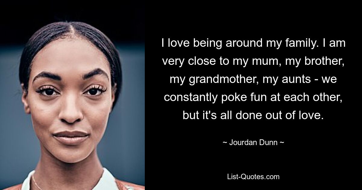 I love being around my family. I am very close to my mum, my brother, my grandmother, my aunts - we constantly poke fun at each other, but it's all done out of love. — © Jourdan Dunn