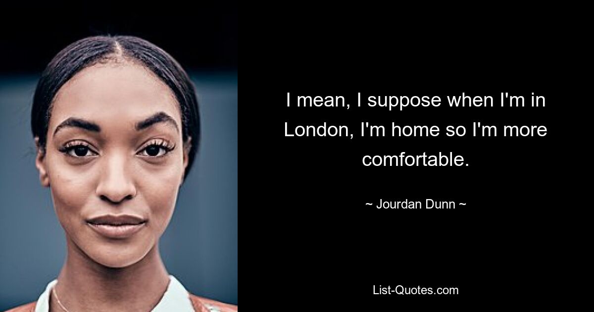 I mean, I suppose when I'm in London, I'm home so I'm more comfortable. — © Jourdan Dunn