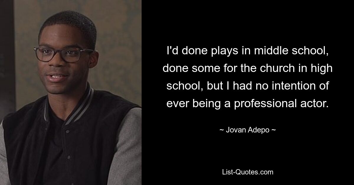 I'd done plays in middle school, done some for the church in high school, but I had no intention of ever being a professional actor. — © Jovan Adepo