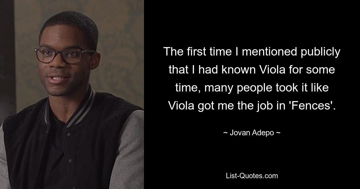 The first time I mentioned publicly that I had known Viola for some time, many people took it like Viola got me the job in 'Fences'. — © Jovan Adepo