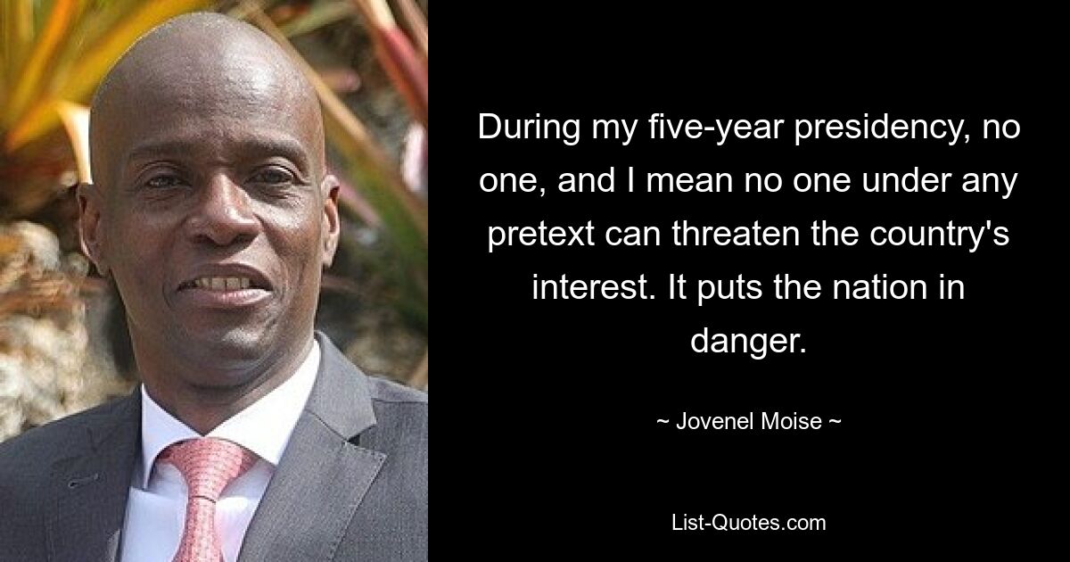 During my five-year presidency, no one, and I mean no one under any pretext can threaten the country's interest. It puts the nation in danger. — © Jovenel Moise