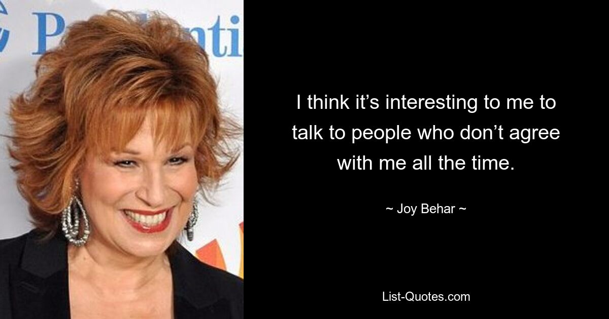 I think it’s interesting to me to talk to people who don’t agree with me all the time. — © Joy Behar