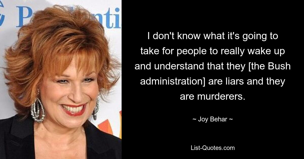 I don't know what it's going to take for people to really wake up and understand that they [the Bush administration] are liars and they are murderers. — © Joy Behar