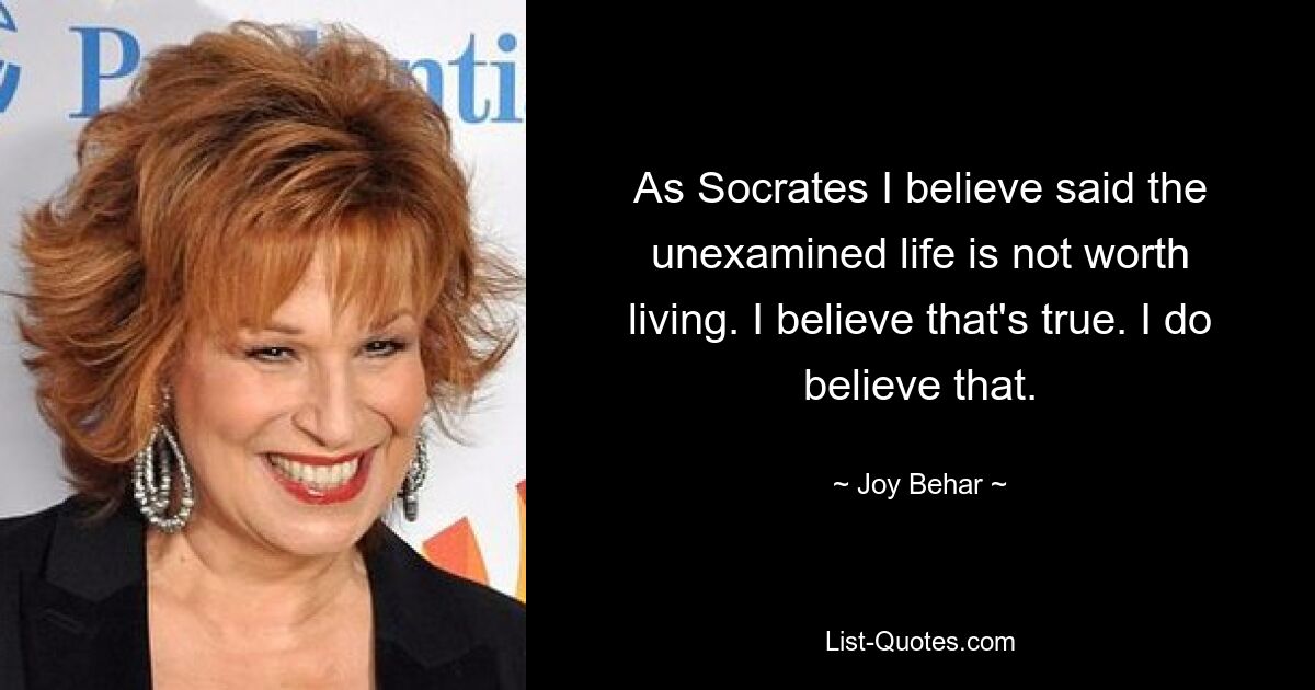 As Socrates I believe said the unexamined life is not worth living. I believe that's true. I do believe that. — © Joy Behar