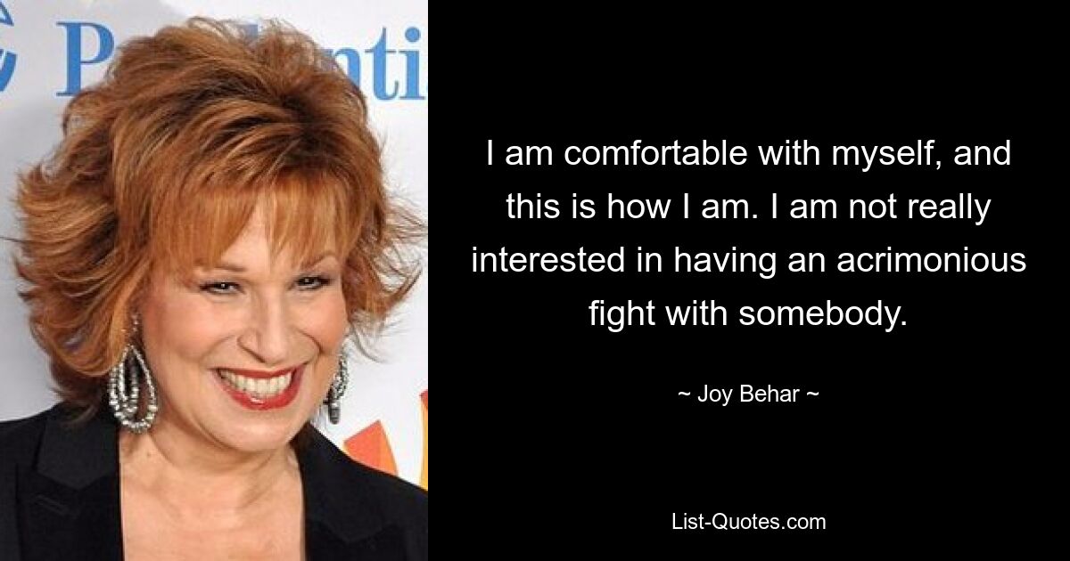 I am comfortable with myself, and this is how I am. I am not really interested in having an acrimonious fight with somebody. — © Joy Behar