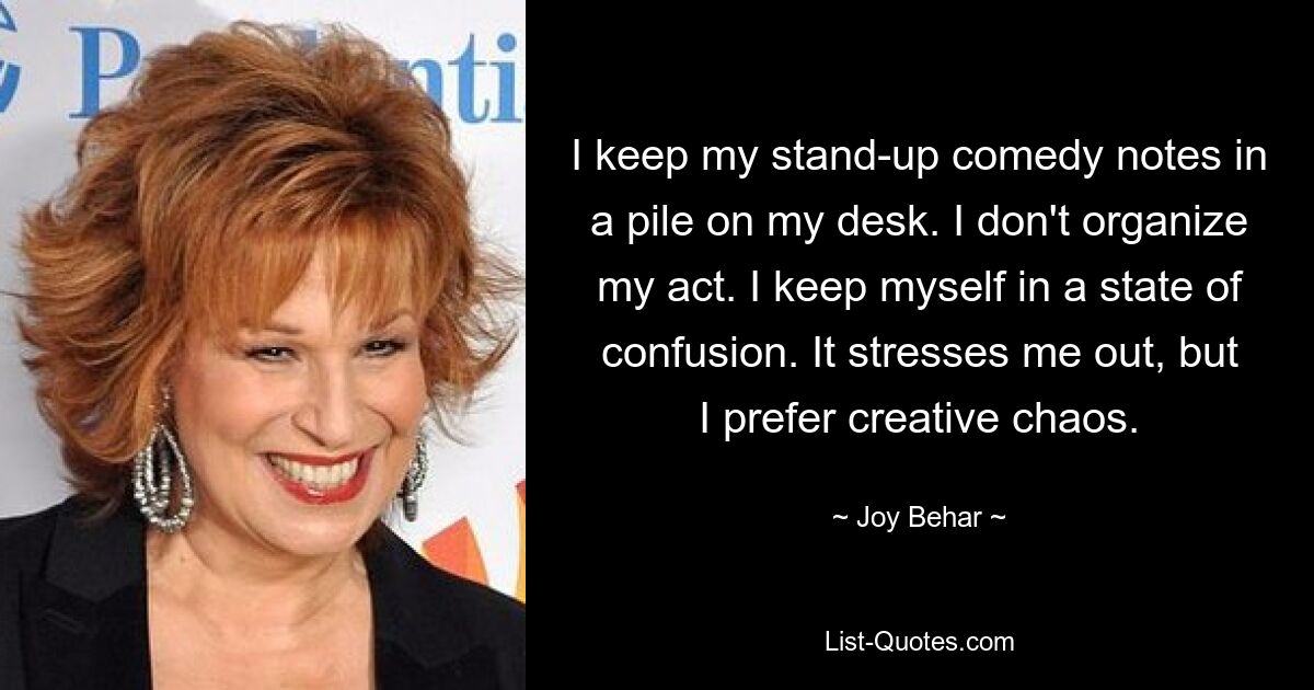 I keep my stand-up comedy notes in a pile on my desk. I don't organize my act. I keep myself in a state of confusion. It stresses me out, but I prefer creative chaos. — © Joy Behar