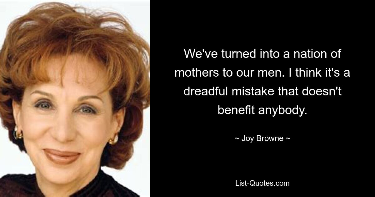 We've turned into a nation of mothers to our men. I think it's a dreadful mistake that doesn't benefit anybody. — © Joy Browne