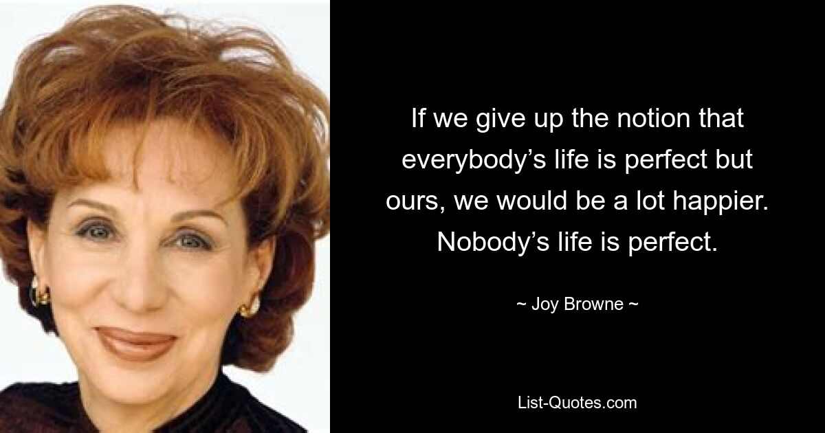 If we give up the notion that everybody’s life is perfect but ours, we would be a lot happier. Nobody’s life is perfect. — © Joy Browne