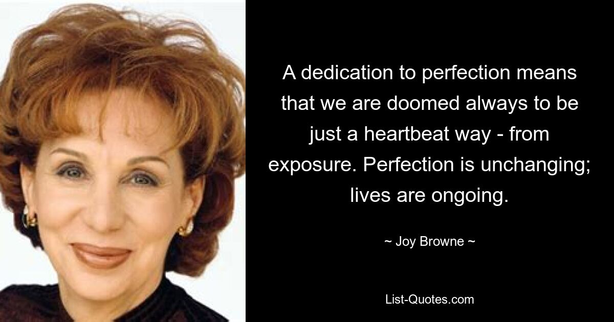 A dedication to perfection means that we are doomed always to be just a heartbeat way - from exposure. Perfection is unchanging; lives are ongoing. — © Joy Browne