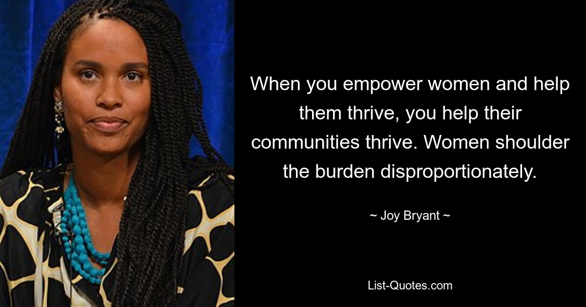 When you empower women and help them thrive, you help their communities thrive. Women shoulder the burden disproportionately. — © Joy Bryant