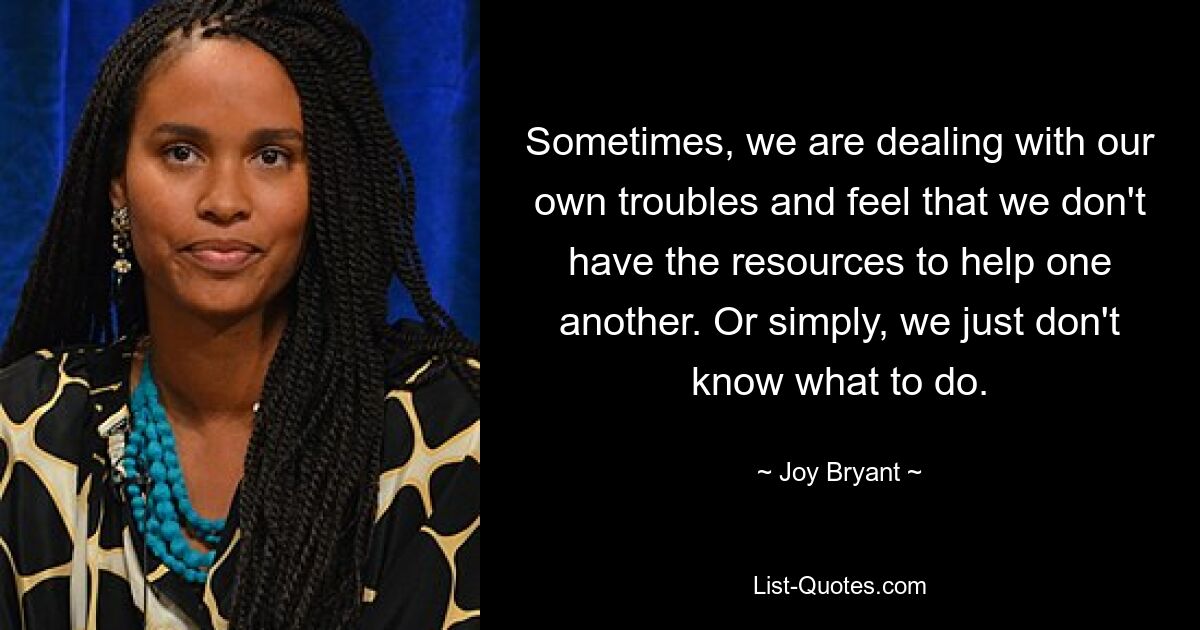 Sometimes, we are dealing with our own troubles and feel that we don't have the resources to help one another. Or simply, we just don't know what to do. — © Joy Bryant