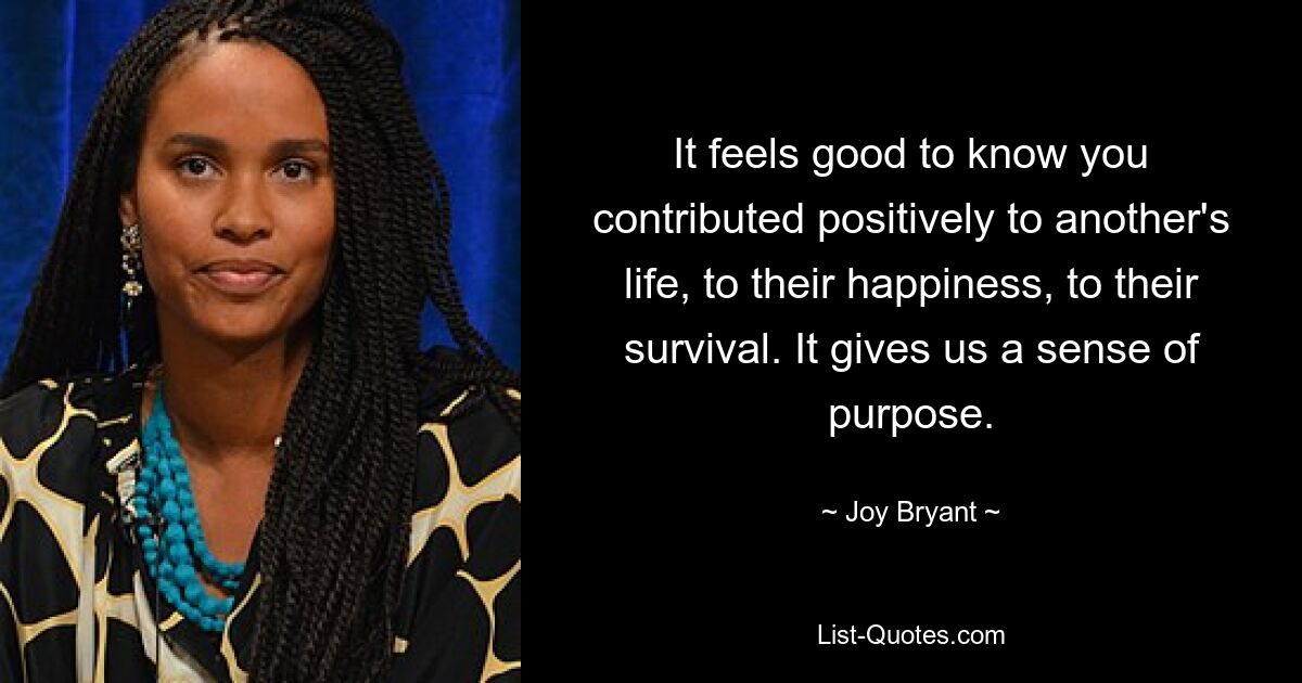 It feels good to know you contributed positively to another's life, to their happiness, to their survival. It gives us a sense of purpose. — © Joy Bryant