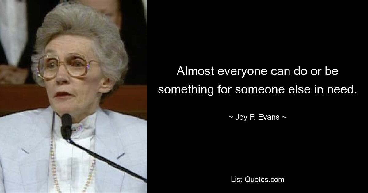 Almost everyone can do or be something for someone else in need. — © Joy F. Evans