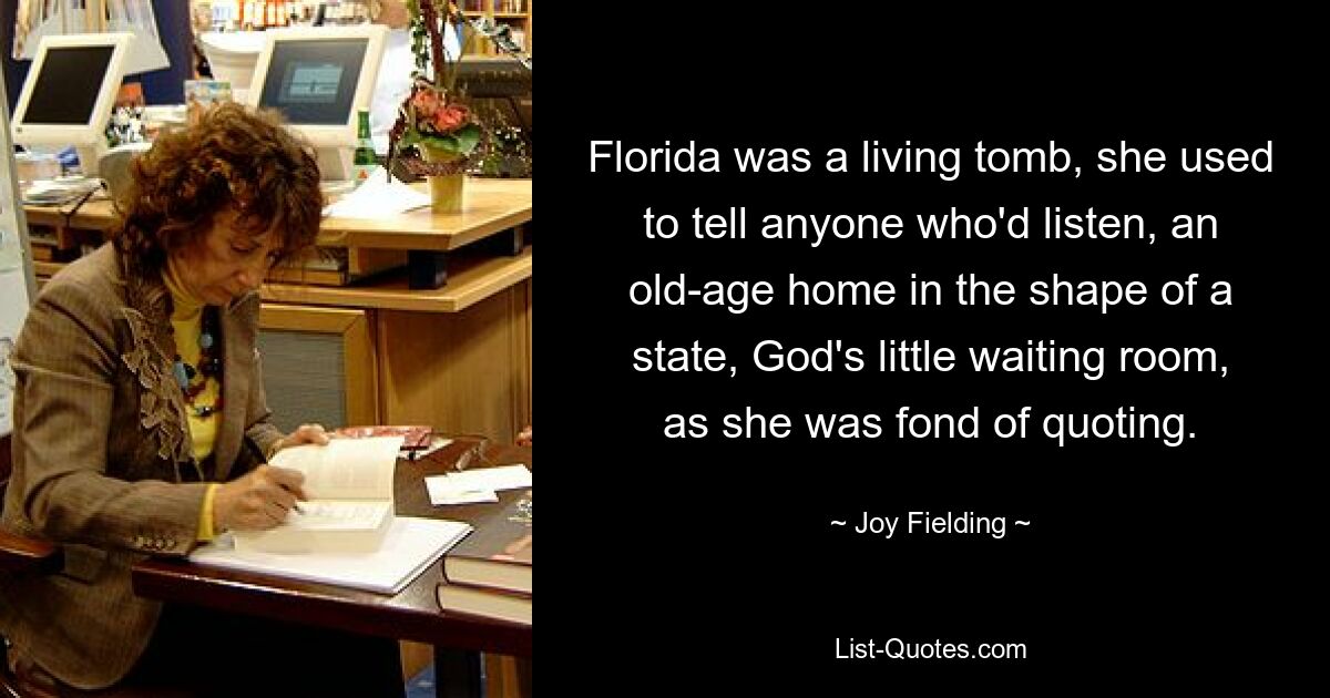 Florida was a living tomb, she used to tell anyone who'd listen, an old-age home in the shape of a state, God's little waiting room, as she was fond of quoting. — © Joy Fielding