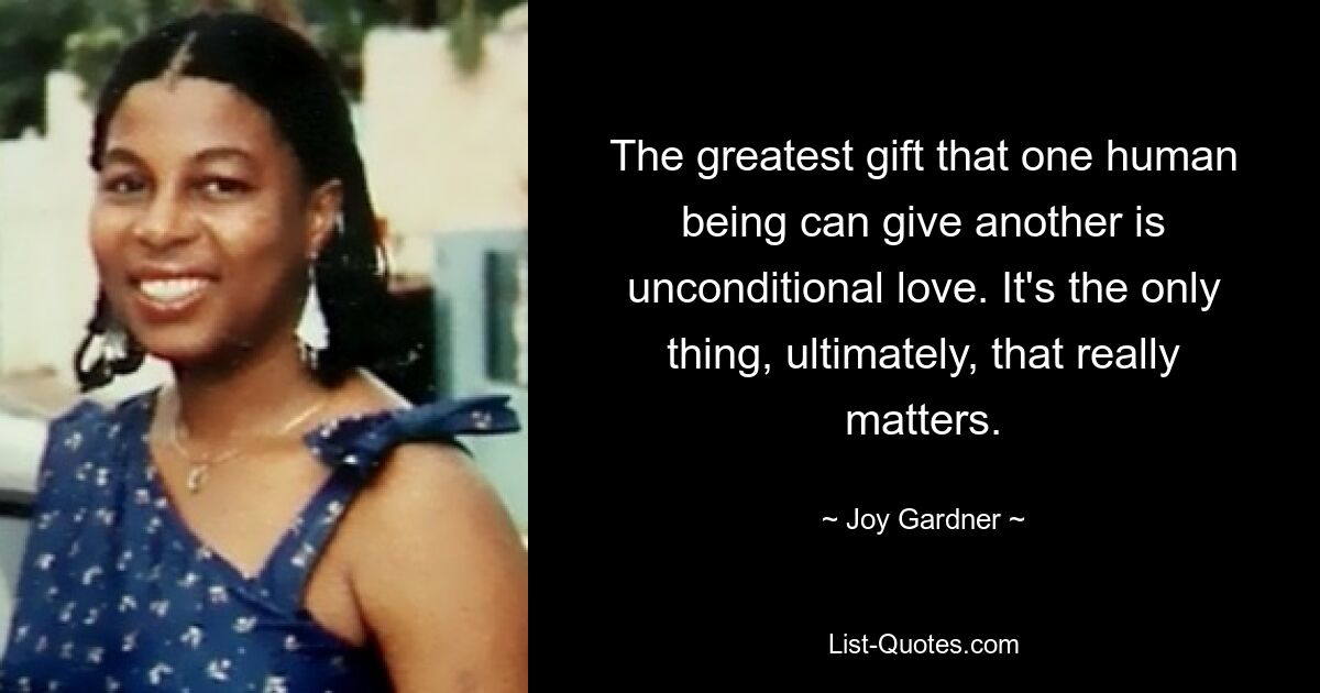 The greatest gift that one human being can give another is unconditional love. It's the only thing, ultimately, that really matters. — © Joy Gardner