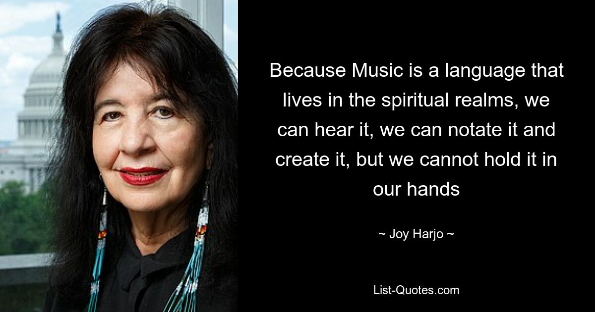 Because Music is a language that lives in the spiritual realms, we can hear it, we can notate it and create it, but we cannot hold it in our hands — © Joy Harjo