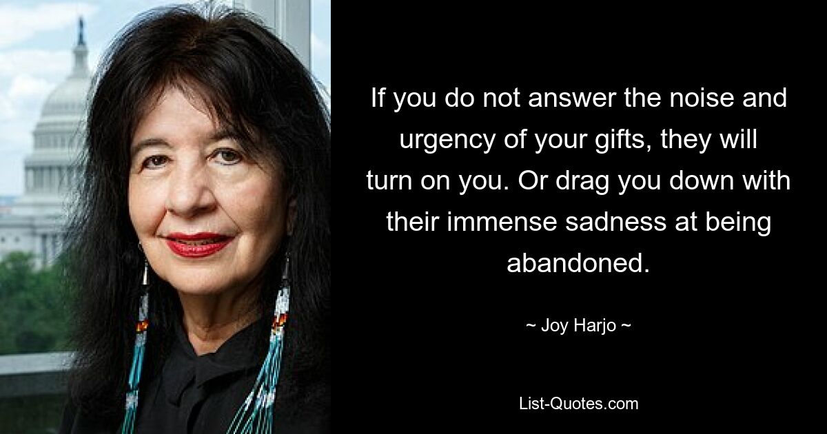 If you do not answer the noise and urgency of your gifts, they will turn on you. Or drag you down with their immense sadness at being abandoned. — © Joy Harjo