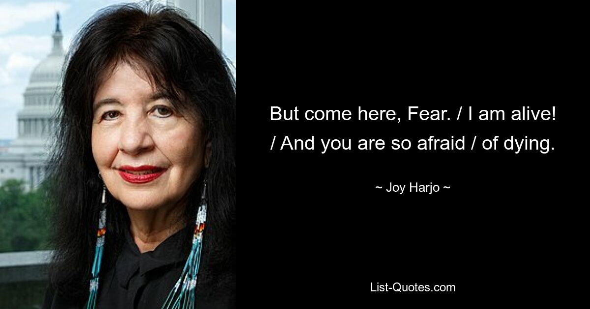 But come here, Fear. / I am alive! / And you are so afraid / of dying. — © Joy Harjo